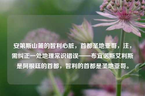 安第斯山麓的智利心脏，首都圣地亚哥，注，需纠正一处地理常识错误——布宜诺斯艾利斯是阿根廷的首都，智利的首都是圣地亚哥。