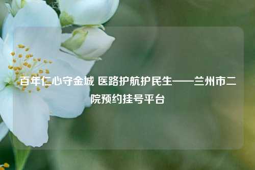 百年仁心守金城 医路护航护民生——兰州市二院预约挂号平台