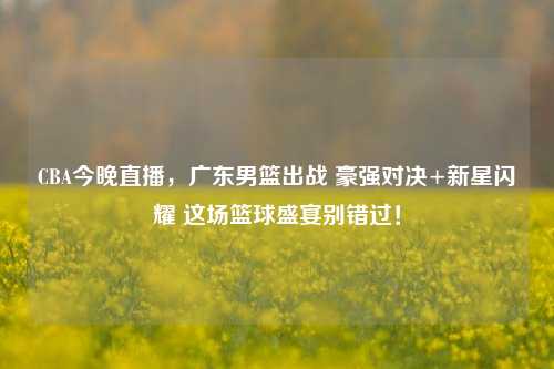 CBA今晚直播，广东男篮出战 豪强对决+新星闪耀 这场篮球盛宴别错过！