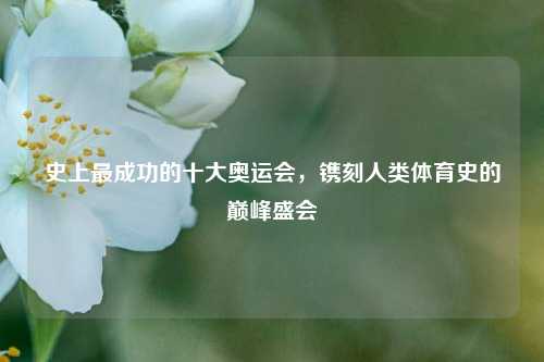 史上最成功的十大奥运会,镌刻人类体育史的巅峰盛会