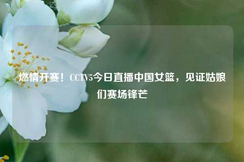燃情开赛！CCTV5今日直播中国女篮，见证姑娘们赛场锋芒