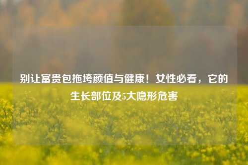 别让富贵包拖垮颜值与健康!女性必看,它的生长部位及5大隐形危害