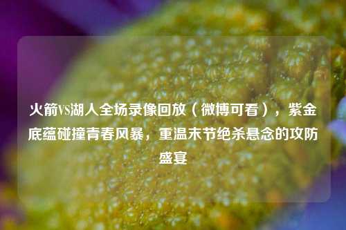 火箭VS湖人全场录像回放(微博可看),紫金底蕴碰撞青春风暴,重温末节绝杀悬念的攻防盛宴