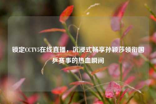 锁定CCTV5在线直播,沉浸式畅享孙颖莎领衔国乒赛事的热血瞬间