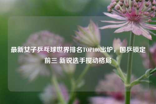 最新女子乒乓球世界排名TOP100出炉,国乒锁定前三 新锐选手搅动格局