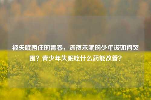 被失眠困住的青春,深夜未眠的少年该如何突围?青少年失眠吃什么药能改善?