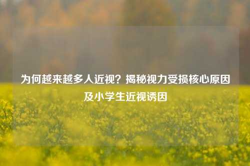 为何越来越多人近视?揭秘视力受损核心原因及小学生近视诱因