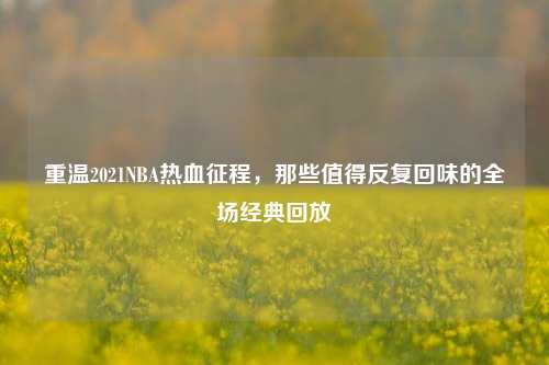 重温2021NBA热血征程,那些值得反复回味的全场经典回放
