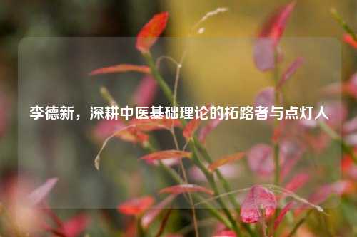 李德新,深耕中医基础理论的拓路者与点灯人