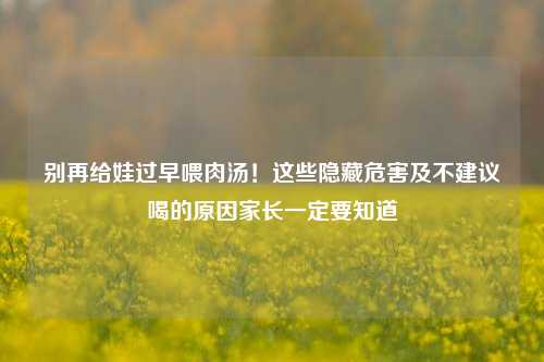 别再给娃过早喂肉汤!这些隐藏危害及不建议喝的原因家长一定要知道