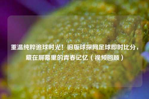 重温纯粹追球时光！旧版球探网足球即时比分，藏在屏幕里的青春记忆（视频回顾）