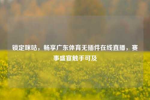 锁定咪咕,畅享广东体育无插件在线直播,赛事盛宴触手可及