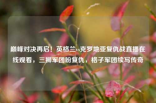 巅峰对决再启!英格兰vs克罗地亚复仇战直播在线观看,三狮军团盼复仇,格子军团续写传奇