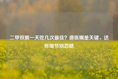 二甲双胍一天吃几次最佳?遵医嘱是关键,这些细节别忽略