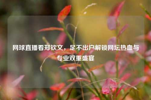 网球直播看郑钦文,足不出户解锁网坛热血与专业双重盛宴