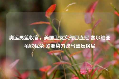 奥运男篮收官，美国卫冕实现四连冠 塞尔维亚虽败犹荣 欧洲势力改写篮坛格局