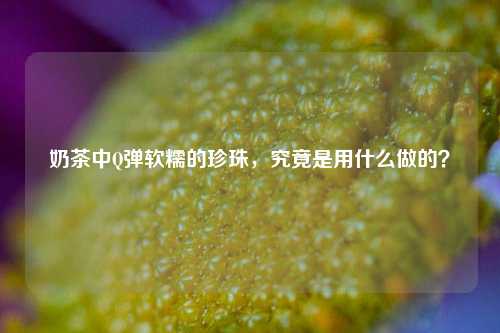 奶茶中Q弹软糯的珍珠，究竟是用什么做的？