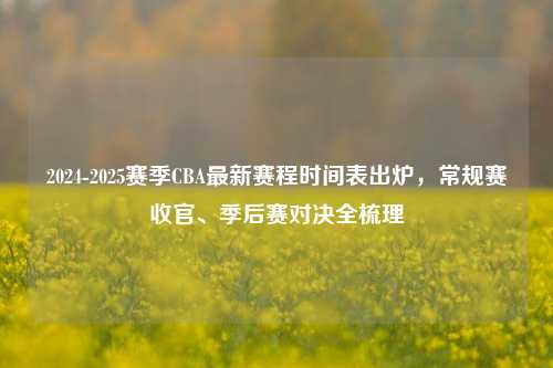 2024-2025赛季CBA最新赛程时间表出炉,常规赛收官、季后赛对决全梳理