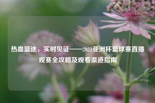 热血篮途，实时见证——2021亚洲杯篮球赛直播观赛全攻略及观看渠道指南