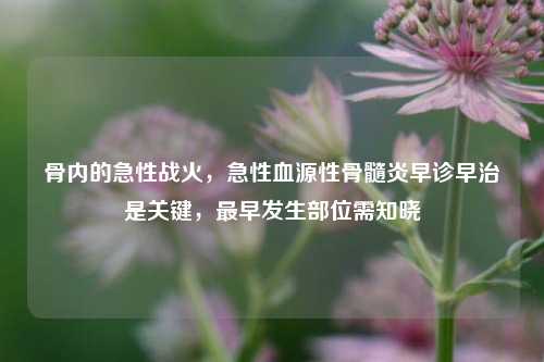 骨内的急性战火,急性血源性骨髓炎早诊早治是关键,最早发生部位需知晓