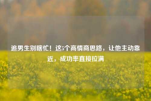 追男生别瞎忙!这5个高情商思路,让他主动靠近,成功率直接拉满