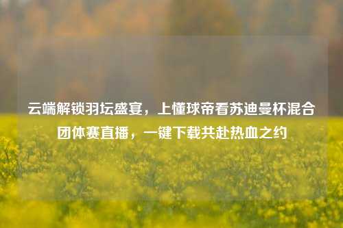 云端解锁羽坛盛宴,上懂球帝看苏迪曼杯混合团体赛直播,一键下载共赴热血之约