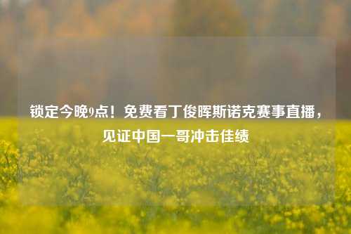 锁定今晚9点!免费看丁俊晖斯诺克赛事直播,见证中国一哥冲击佳绩