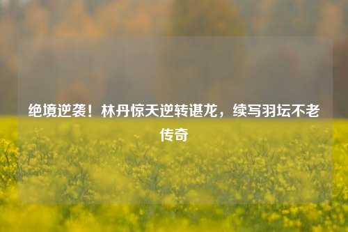 绝境逆袭!林丹惊天逆转谌龙,续写羽坛不老传奇