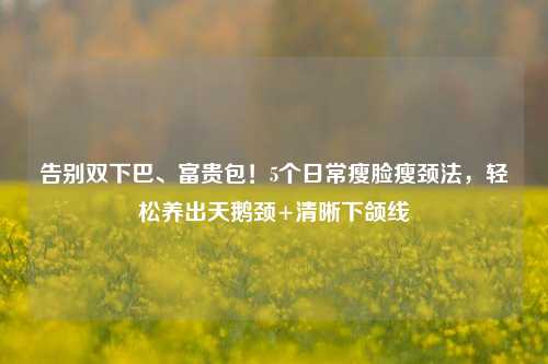 告别双下巴、富贵包!5个日常瘦脸瘦颈法,轻松养出天鹅颈+清晰下颌线