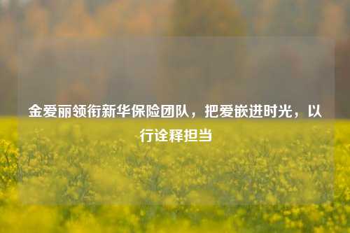 金爱丽领衔新华保险团队,把爱嵌进时光,以行诠释担当