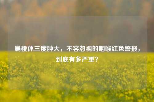 扁桃体三度肿大，不容忽视的咽喉红色警报，到底有多严重？