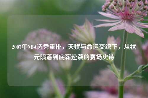 2007年NBA选秀重排,天赋与命运交织下,从状元陨落到底薪逆袭的赛场史诗