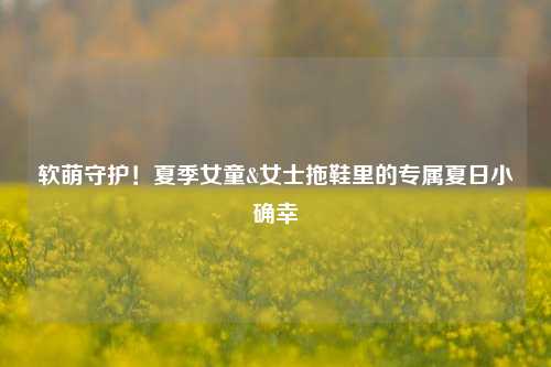 软萌守护！夏季女童&女士拖鞋里的专属夏日小确幸
