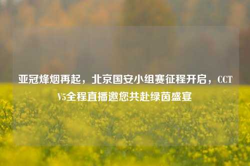 亚冠烽烟再起,北京国安小组赛征程开启,CCTV5全程直播邀您共赴绿茵盛宴
