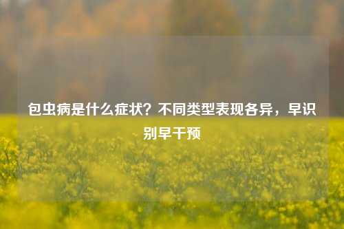 包虫病是什么症状?不同类型表现各异,早识别早干预