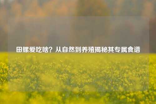 田螺爱吃啥？从自然到养殖揭秘其专属食谱