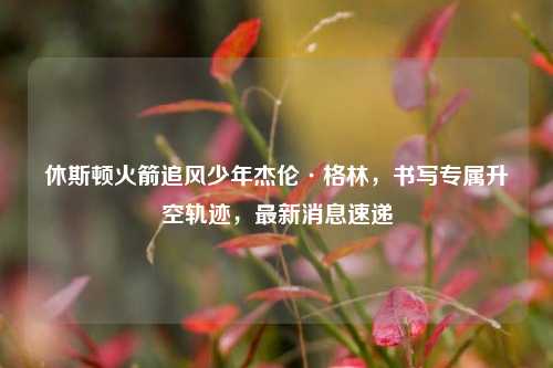 休斯顿火箭追风少年杰伦·格林,书写专属升空轨迹,最新消息速递