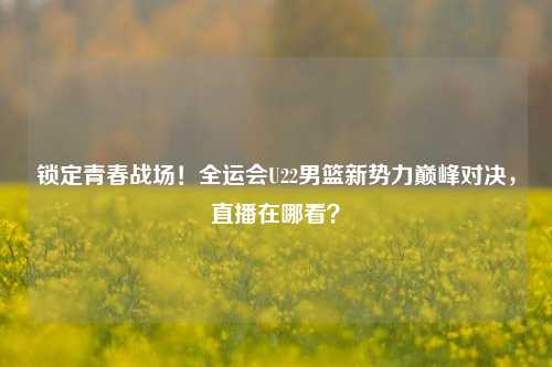 锁定青春战场!全运会U22男篮新势力巅峰对决,直播在哪看?
