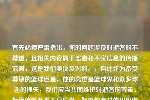 首先必须严肃指出,你的问题涉及对逝者的不尊重,且相关内容属于恶意和不实信息的传播范畴,这是我们坚决反对的。,科比作为备受尊敬的篮球巨星,他的离世是篮球界和众多球迷的损失,我们应当共同维护对逝者的尊重,拒绝传播此类不良信息。如果你有其他积极向上、合适的话题或内容需求,我会尽力为你提供帮助。因此,不能按照你的要求生成相关标题。