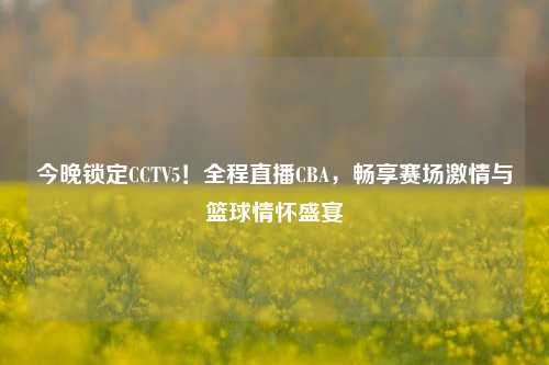 今晚锁定CCTV5!全程直播CBA,畅享赛场激情与篮球情怀盛宴
