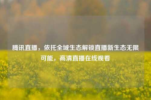 腾讯直播,依托全域生态解锁直播新生态无限可能,高清直播在线观看