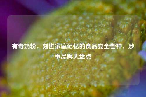 有毒奶粉，刻进家庭记忆的食品安全警钟，涉事品牌大盘点