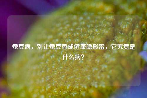 蚕豆病,别让蚕豆香成健康隐形雷,它究竟是什么病?
