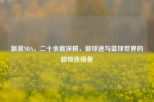 新浪NBA,二十余载深耕,做球迷与篮球世界的超级连接者