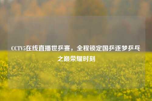CCTV5在线直播世乒赛,全程锁定国乒逐梦乒乓之巅荣耀时刻