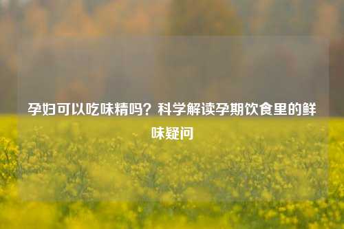 孕妇可以吃味精吗?科学解读孕期饮食里的鲜味疑问