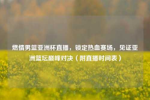 燃情男篮亚洲杯直播，锁定热血赛场，见证亚洲篮坛巅峰对决（附直播时间表）