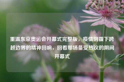 重温东京奥运会开幕式完整版,疫情阴霾下跨越边界的精神回响,回看那场备受热议的阴间开幕式