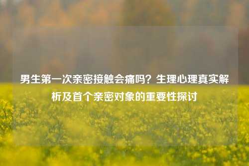 男生第一次亲密接触会痛吗？生理心理真实解析及首个亲密对象的重要性探讨