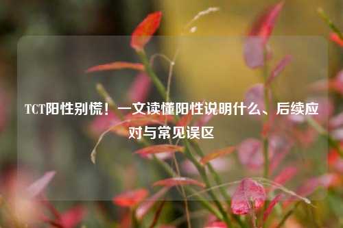 TCT阳性别慌！一文读懂阳性说明什么、后续应对与常见误区